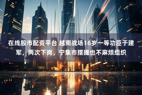 在线股市配资平台 越南战场16岁一等功臣于建军，两次下岗，宁集市摆摊也不麻烦组织