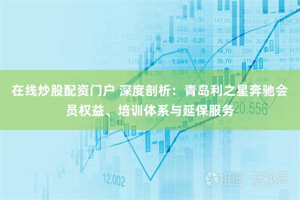 在线炒股配资门户 深度剖析：青岛利之星奔驰会员权益、培训体系与延保服务