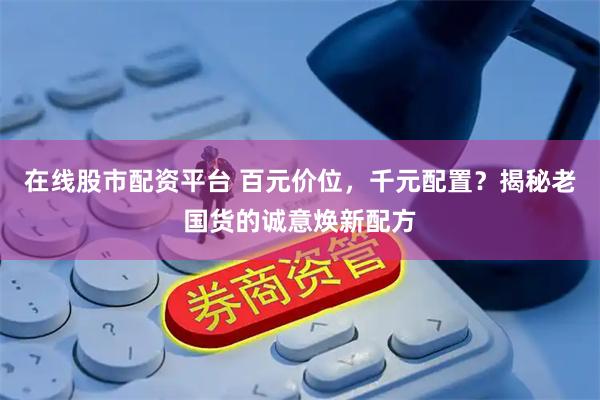 在线股市配资平台 百元价位，千元配置？揭秘老国货的诚意焕新配方