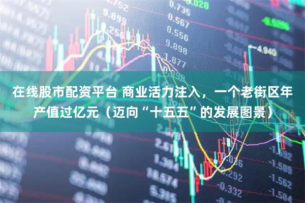 在线股市配资平台 商业活力注入，一个老街区年产值过亿元（迈向“十五五”的发展图景）