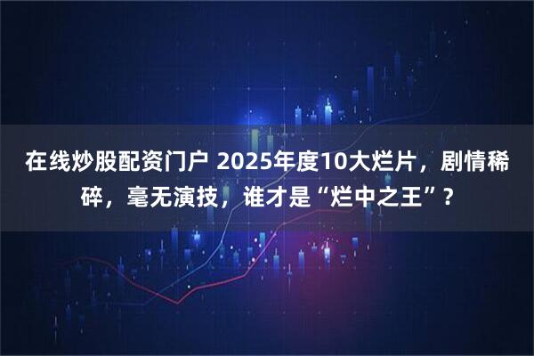 在线炒股配资门户 2025年度10大烂片，剧情稀碎，毫无演技，谁才是“烂中之王”？