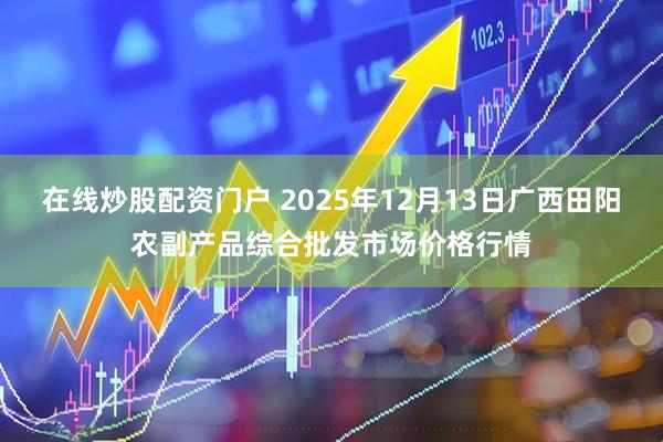 在线炒股配资门户 2025年12月13日广西田阳农副产品综合批发市场价格行情