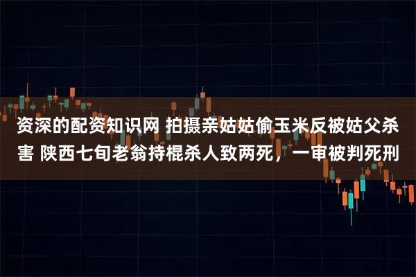 资深的配资知识网 拍摄亲姑姑偷玉米反被姑父杀害 陕西七旬老翁持棍杀人致两死，一审被判死刑