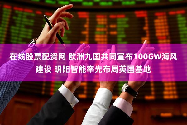 在线股票配资网 欧洲九国共同宣布100GW海风建设 明阳智能率先布局英国基地