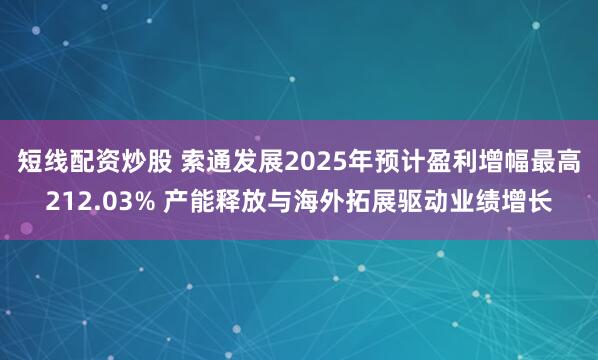 短线配资炒股 索通发展2025年预计盈利增幅最高212.03% 产能释放与海外拓展驱动业绩增长