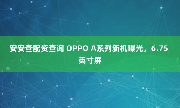安安查配资查询 OPPO A系列新机曝光，6.75 英寸屏