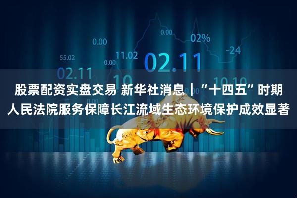 股票配资实盘交易 新华社消息｜“十四五”时期人民法院服务保障长江流域生态环境保护成效显著