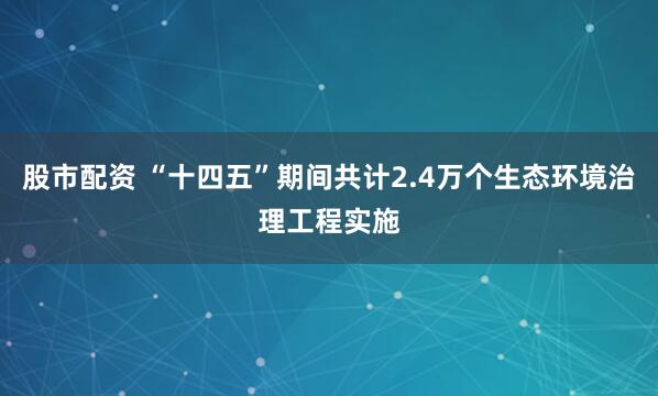 股市配资 “十四五”期间共计2.4万个生态环境治理工程实施