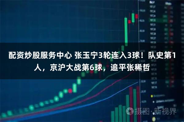 配资炒股服务中心 张玉宁3轮连入3球！队史第1人，京沪大战第6球，追平张稀哲