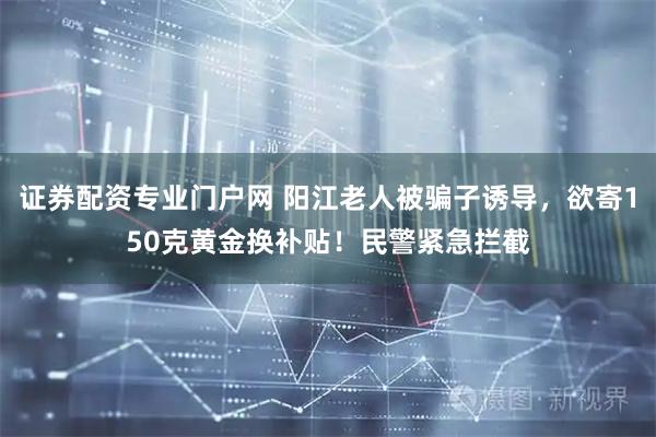 证券配资专业门户网 阳江老人被骗子诱导，欲寄150克黄金换补贴！民警紧急拦截