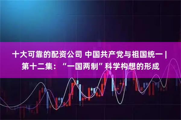 十大可靠的配资公司 中国共产党与祖国统一 | 第十二集：“一国两制”科学构想的形成