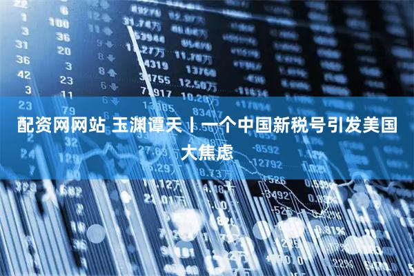 配资网网站 玉渊谭天丨一个中国新税号引发美国大焦虑
