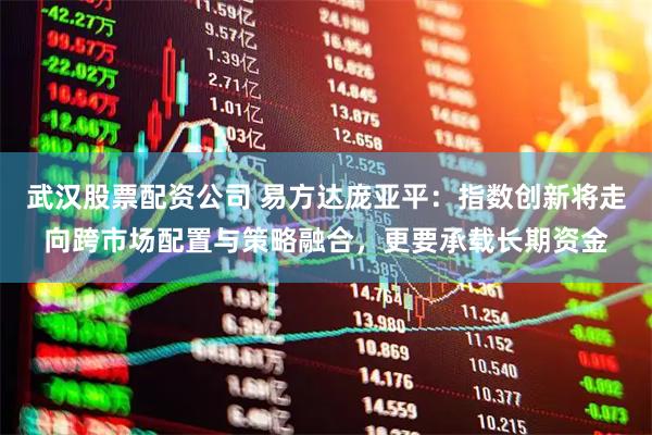 武汉股票配资公司 易方达庞亚平：指数创新将走向跨市场配置与策略融合，更要承载长期资金